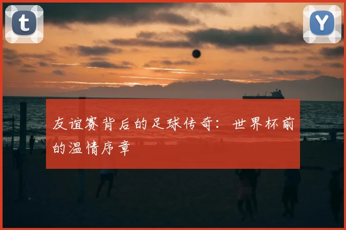 友谊赛背后的足球传奇：世界杯前的温情序章