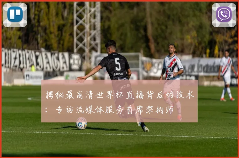 揭秘最高清世界杯直播背后的技术：专访流媒体服务首席架构师