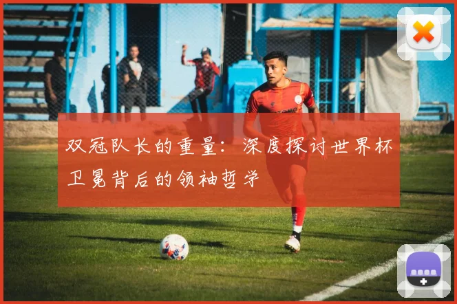 双冠队长的重量：深度探讨世界杯卫冕背后的领袖哲学