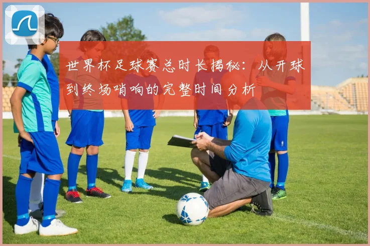 世界杯足球赛总时长揭秘：从开球到终场哨响的完整时间分析