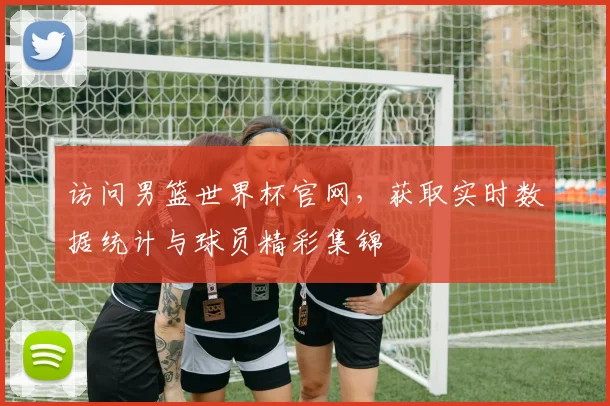 访问男篮世界杯官网，获取实时数据统计与球员精彩集锦