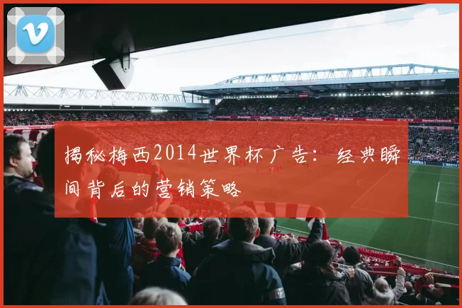 揭秘梅西2014世界杯广告：经典瞬间背后的营销策略