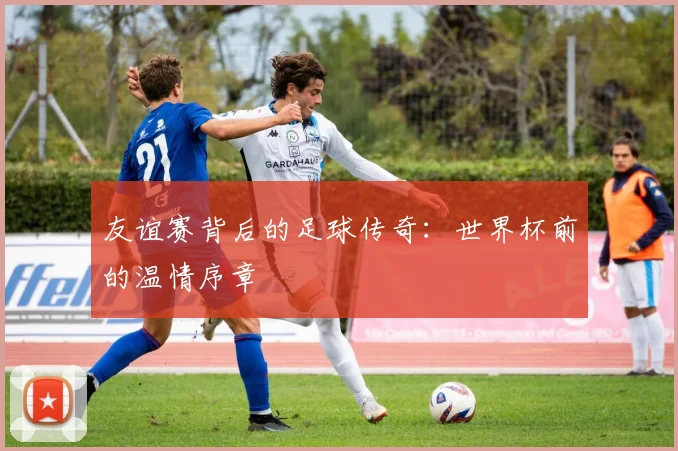 友谊赛背后的足球传奇：世界杯前的温情序章
